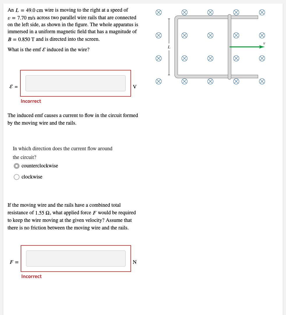An L = 49.0 cm wire is moving to the right at a speed of
v = 7.70 m/s across two parallel wire rails that are connected
on the left side, as shown in the figure. The whole apparatus is
immersed in a uniform magnetic field that has a magnitude of
B = 0.850 T and is directed into the screen.
What is the emf & induced in the wire?
ε =
Incorrect
The induced emf causes a current to flow in the circuit formed
by the moving wire and the rails.
In which direction does the current flow around
the circuit?
F =
counterclockwise
clockwise
If the moving wire and the rails have a combined total
resistance of 1.55 , what applied force F would be required
to keep the wire moving at the given velocity? Assume that
there is no friction between the moving wire and the rails.
Incorrect
Ø
@
8
V
Ø