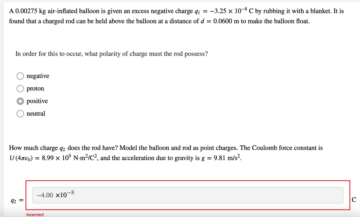 A 0.00275 kg air-inflated balloon is given an excess negative charge q₁ = −3.25 × 10-8 C by rubbing it with a blanket. It is
found that a charged rod can be held above the balloon at a distance of d = 0.0600 m to make the balloon float.
In order for this to occur, what polarity of charge must the rod possess?
O negative
proton
positive
neutral
How much charge q2 does the rod have? Model the balloon and rod as point charges. The Coulomb force constant is
1/ (4Ã€) = 8.99 × 10⁹ N·m²/C², and the acceleration due to gravity is g = 9.81 m/s².
92 =
-4.00 ×10-8
Incorrect
C