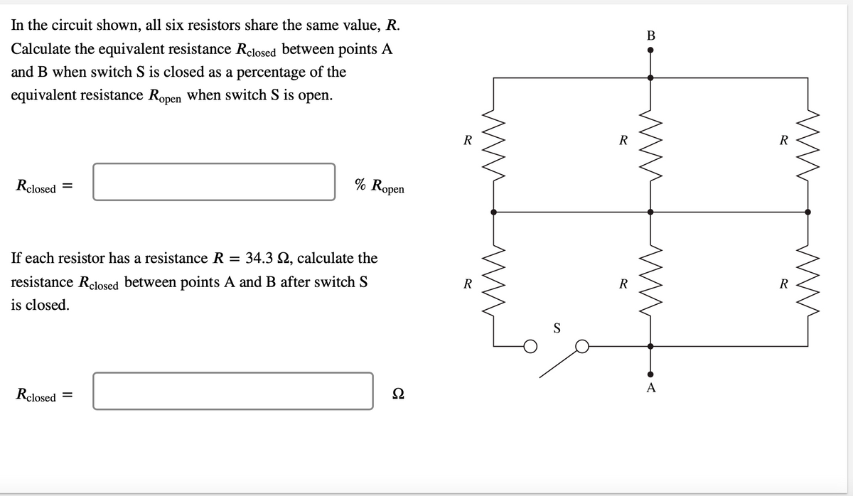 In the circuit shown, all six resistors share the same value, R.
Calculate the equivalent resistance Relosed between points A
and B when switch S is closed as a percentage of the
equivalent resistance Ropen when switch S is open.
Rclosed =
% Ropen
If each resistor has a resistance R = 34.3 , calculate the
resistance Relosed between points A and B after switch S
is closed.
Rclosed =
Ω
R
MM
S
R
R
B
www
M
A
R
R
