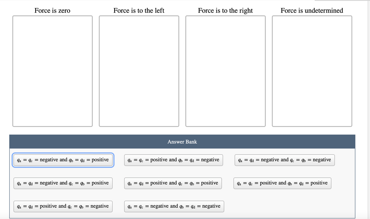 Force is zero
9a = 9c =
negative and qb= qd = positive
9a = 9d = = negative and qc = qb= positive
qa = qd = positive and qc = qb= negative
Force is to the left
9a = 9c =
Answer Bank
Force is to the right
positive and qb= qd = negative
9a = qd = positive and qc = qb= positive
qaqc = negative and q
= negative
qd =
Force is undetermined
qa qd negative and qc = qb= negative
qa qc positive and qb= qd =
=
positive