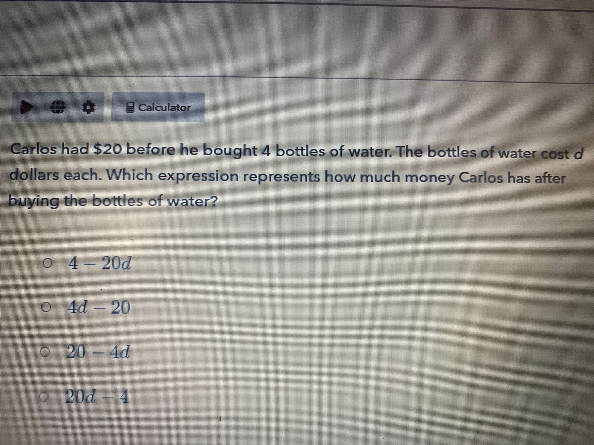 Calculator
%3D
Carlos had $20 before he bought 4 bottles of water. The bottles of water cost d
dollars each. Which expression represents how much money Carlos has after
buying the bottles of water?
%3D
%%3D
o 4-
20d
0 Ad-20
o-204d
0
20d
4.
