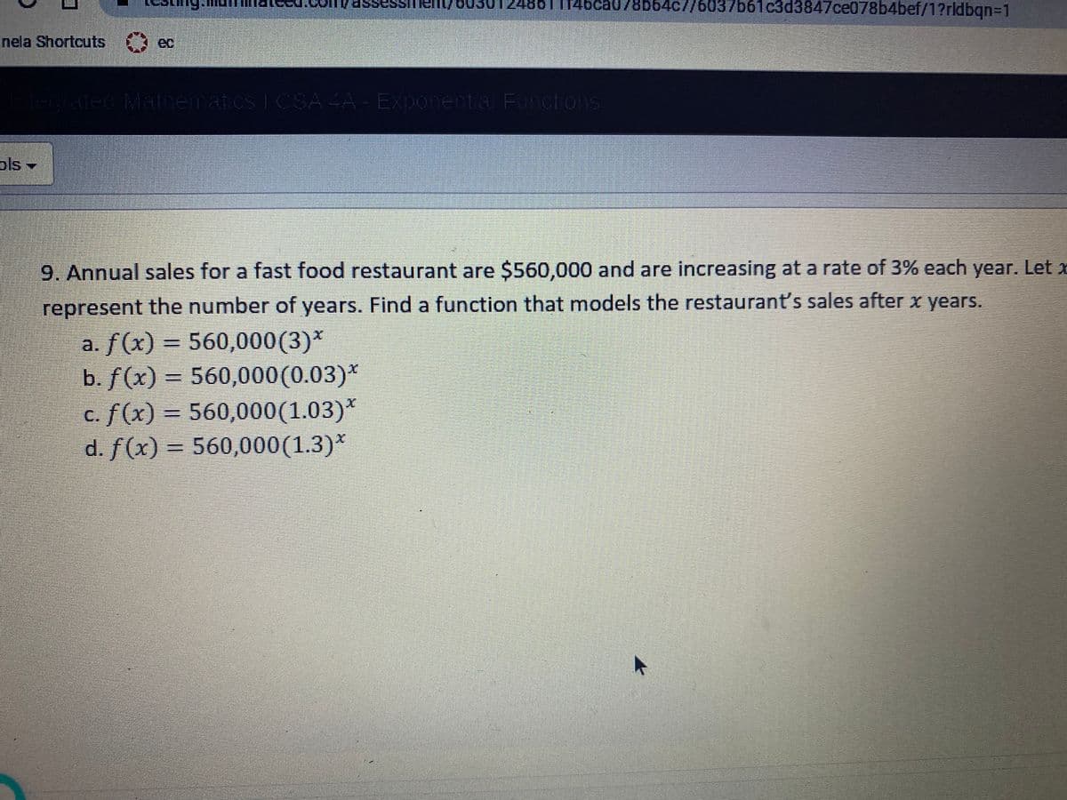 248611146ca078b64c//6037b61
c3d3847ce078b4bef/1?rldbqn%=1
ho//1ua sassi
inela Shortcuts
ec
Egated Manematcs 1 CSA 4A - Exponenta Functons
ols-
9. Annual sales for a fast food restaurant are $560,000 and are increasing at a rate of 3% each year. Let x
represent the number of years. Find a function that models the restaurant's sales after x years.
a. f(x) = 560,000(3)*
b. f(x) = 560,000(0.03)*
c. f(x) = 560,000(1.03)*
d. f(x) = 560,000(1.3)*
%3D
