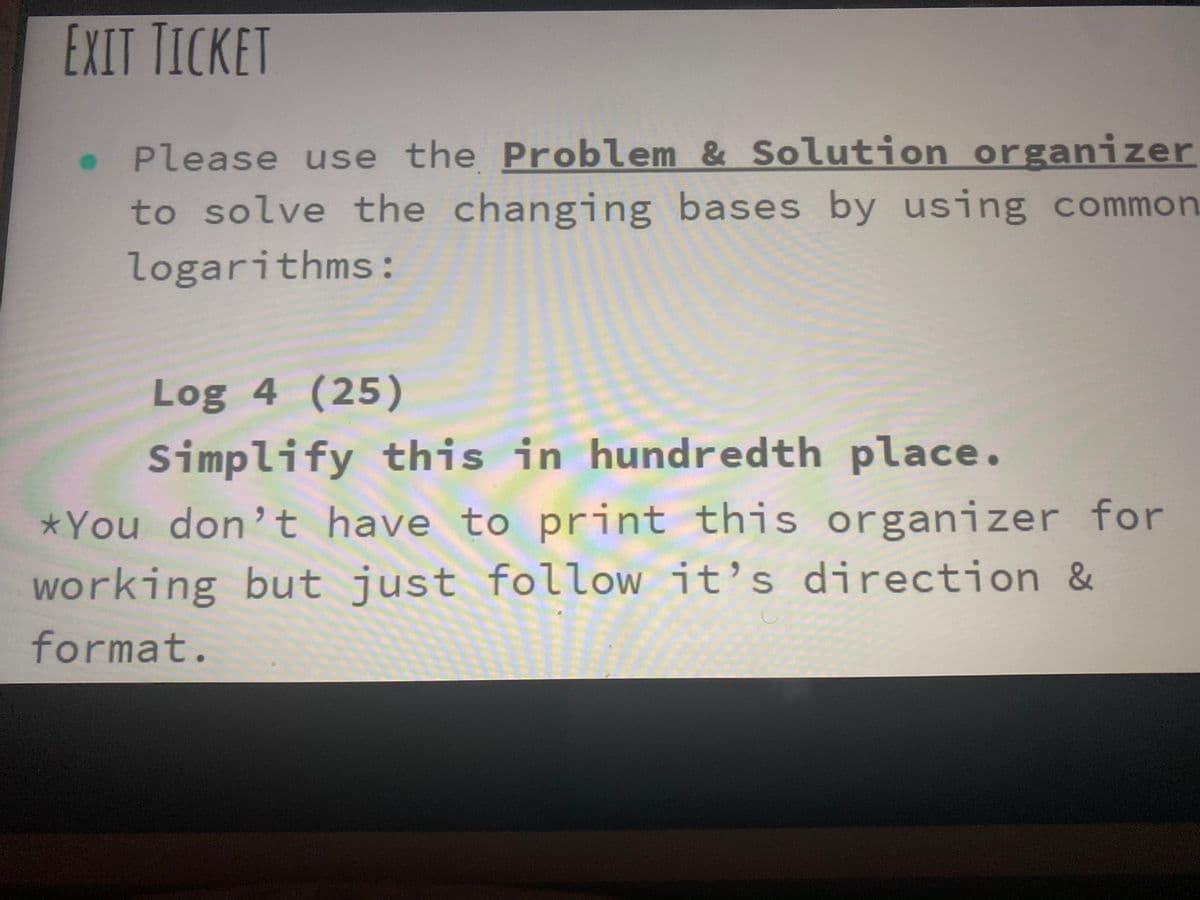 EXIT TICKET
Please use the Problem & Solution organizer
to solve the changing bases by using common
logarithms:
Log 4 (25)
Simplify this in hundredth place.
*You don't have to print this organizer for
working but just follow it’s direction &
format.
