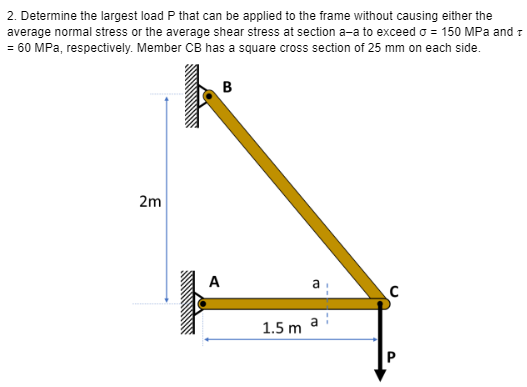2. Determine the largest load P that can be applied to the frame without causing either the
average normal stress or the average shear stress at section a-a to exceed o = 150 MPa and T
= 60 MPa, respectively. Member CB has a square cross section of 25 mm on each side.
2m
B
A
1.5 m
a
C