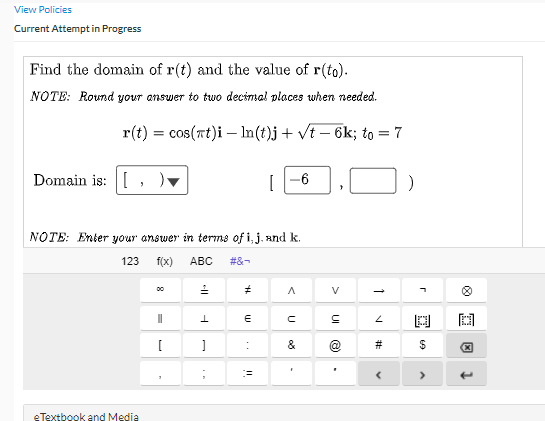 View Policies
Current Attempt in Progress
Find the domain of r(t) and the value of r(to).
NOTE: Round your answer to two decimal places when needed.
r(t) = cos(rt)i – In(t)j + vt – 6k; to = 7
Domain is: [
[
-6
NOTE: Enter your answer in terms of i, j. and k.
123
f(x)
АВС
#&-
00
V
国
&
#
eTextbook and Media
г
23
UI
