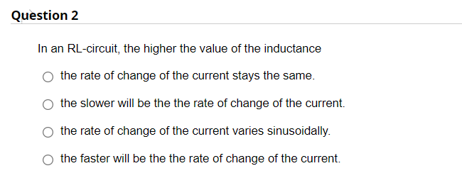 Question 2
In an RL-circuit, the higher the value of the inductance
the rate of change of the current stays the same.
the slower will be the the rate of change of the current.
the rate of change of the current varies sinusoidally.
the faster will be the the rate of change of the current.