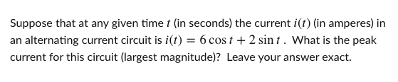 Suppose that at any given time t (in seconds) the current i(t) (in amperes) in
an alternating current circuit is i(t) = 6 cos t + 2 sin t . What is the peak
current for this circuit (largest magnitude)? Leave your answer exact.
