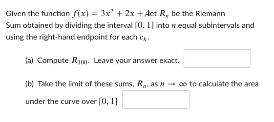 Given the function f(x) = 3x² + 2x +Aet R, be the Riemann
Sum obtained by dividing the interval [0, 1] into n equal subintervals and
using the right-hand endpoint for each ck.
(a) Compute R100- Leave your answer exact.
(b) Take the limit of these sums, R„, as n → o to calculate the area
, as
under the curve over [0, 1]
