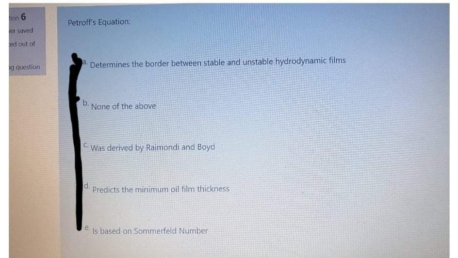 tion
Petroff's Equation:
er saved
ed out of
g question
a. Determines the border between stable and unstable hydrodynamic films
b.
None of the above
CWas derived by Raimondi and Boyd
d.
Predicts the minimum oil film thickness
e Is based on Sommerfeld Number
