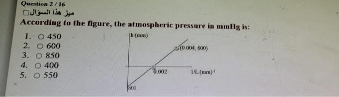 Question 2/16
ميز هذا السؤال
According to the figure, the atmospheric pressure in mmlg is:
1.-0 450
2. O 600
3. O 850
4. O 400
5. O 550
h (mm)
(0 004, 600)
.002
1L (mm)!
600
