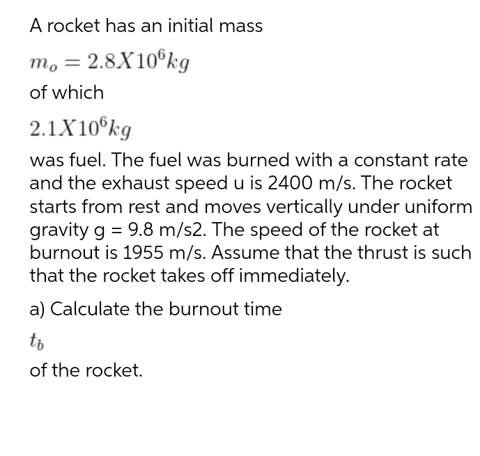 A rocket has an initial mass
m, = 2.8X10°kg
of which
2.1X10°kg
was fuel. The fuel was burned with a constant rate
and the exhaust speed u is 2400 m/s. The rocket
starts from rest and moves vertically under uniform
gravity g = 9.8 m/s2. The speed of the rocket at
burnout is 1955 m/s. Assume that the thrust is such
that the rocket takes off immediately.
a) Calculate the burnout time
to
of the rocket.
