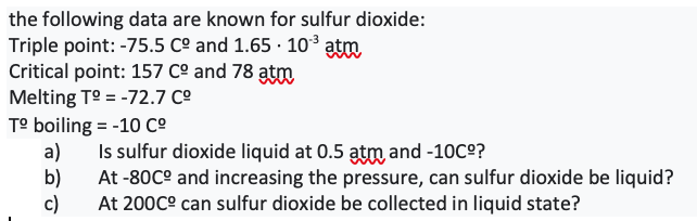 the following data are known for sulfur dioxide:
Triple point: -75.5 Cº and 1.65 · 103 atm
Critical point: 157 Cº and 78 atm
Melting T° = -72.7 Cº
T° boiling = -10 co
a)
Is sulfur dioxide liquid at 0.5 atm and -10C°?
b)
At -80C° and increasing the pressure, can sulfur dioxide be liquid?
c)
At 200C° can sulfur dioxide be collected in liquid state?
