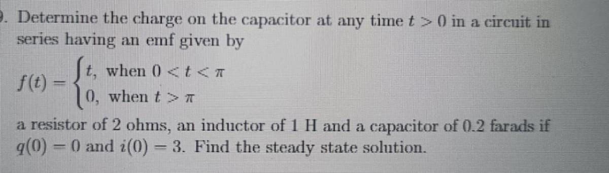 . Determine the charge on the capacitor at any time t >0 in a circuit in
series having an emf given by
t, when 0 <t<A
f(t) =
0, when t> A
a resistor of 2 ohms, an inductor of 1 H and a capacitor of 0.2 farads if
q(0) = 0 and i(0) 3. Find the steady state solution.
%3D
