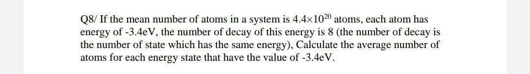 Q8/ If the mean number of atoms in a system is 4.4x1020 atoms, each atom has
energy of -3.4eV, the number of decay of this energy is 8 (the number of decay is
the number of state which has the same energy), Calculate the average number of
atoms for each energy state that have the value of -3.4eV.
