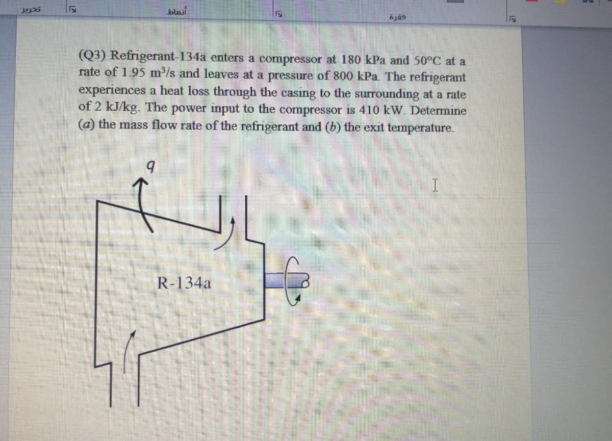 blait
(Q3) Refrigerant-134a enters a compressor at 180 kPa and 50°C at a
rate of 195 m³/s and leaves at a pressure of 800 kPa The refrigerant
experiences a heat loss through the casing to the surrounding at a rate
of 2 kJ/kg. The power input to the compressor is 410 kW. Determıne
(a) the mass flow rate of the refrigerant and (b) the exit temperature.
R-134a
