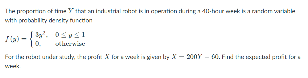 The proportion of time Y that an industrial robot is in operation during a 40-hour week is a random variable
with probability density function
S 3y², 0<y< 1
10,
f (y)
otherwise
For the robot under study, the profit X for a week is given by X = 200Y – 60. Find the expected profit for a
week.
