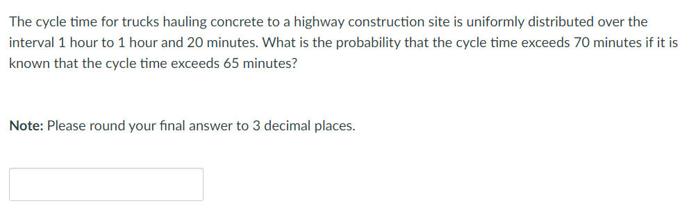 The cycle time for trucks hauling concrete to a highway construction site is uniformly distributed over the
interval 1 hour to 1 hour and 20 minutes. What is the probability that the cycle time exceeds 70 minutes if it is
known that the cycle time exceeds 65 minutes?
Note: Please round your final answer to 3 decimal places.
