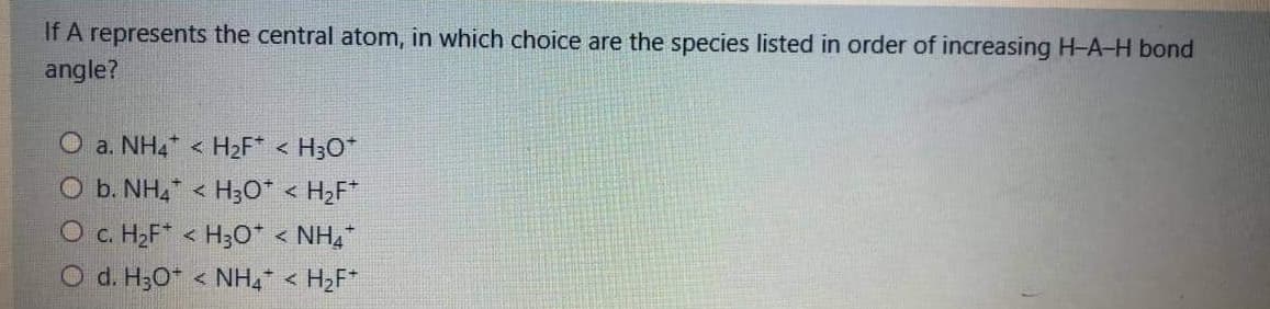 If A represents the central atom, in which choice are the species listed in order of increasing H-A-H bond
angle?
O a. NH4* < H2F* < H3O*
O b. NH, < H3O* < H2F*
O c. H2F* < H3o* < NH,
O d. H3O < NH4 < H2F*
