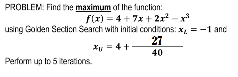 PROBLEM: Find the maximum of the function:
f(x) = 4 + 7x + 2x² – x³
using Golden Section Search with initial conditions: x,
27
%3D
:-1 and
Xy = 4 +
40
Perform up to 5 iterations.
