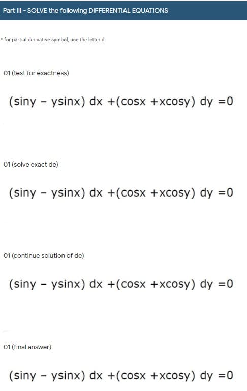Part III - SOLVE the following DIFFERENTIAL EQUATIONS
* for partial derivative symbol, use the letter d
01 (test for exactness)
(siny - ysinx) dx +(cosx +xcosy) dy =0
01 (solve exact de)
(siny - ysinx) dx +(cosx +xcosy) dy =0
01 (continue solution of de)
(siny - ysinx) dx +(cosx +xcosy) dy =0
01 (final answer)
(siny - ysinx) dx +(cosx +xcosy) dy =0
