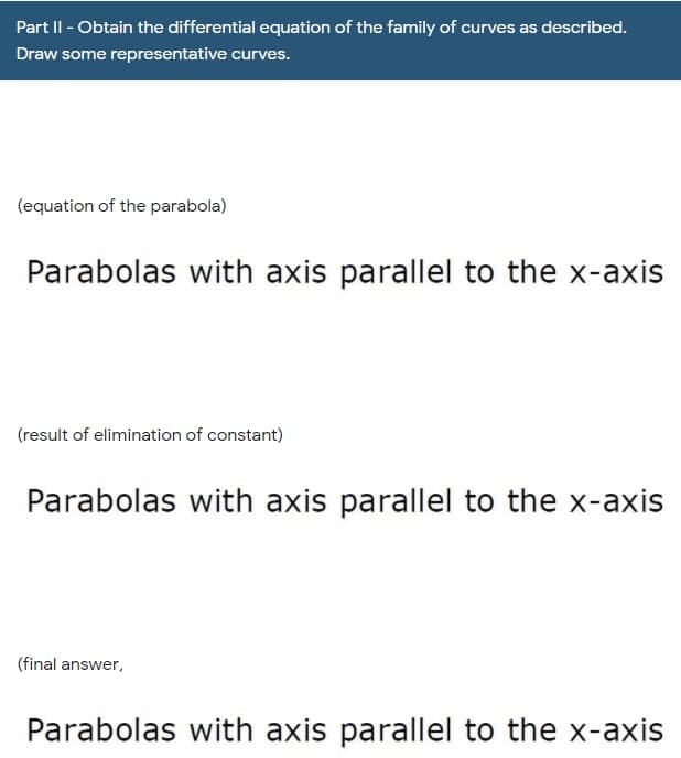 Part II - Obtain the differential equation of the family of curves as described.
Draw some representative curves.
(equation of the parabola)
Parabolas with axis parallel to the x-axis
(result of elimination of constant)
Parabolas with axis parallel to the x-axis
(final answer,
Parabolas with axis parallel to the x-axis
