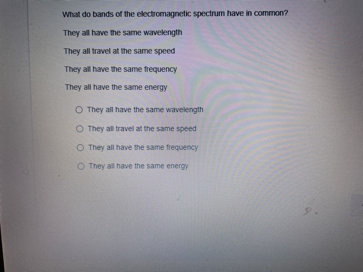 What do bands of the electromagnetic spectrum have in common?
They all have the same wavelength
They all travel at the same speed
They all have the same frequency
They all have the same energy
O They all have the same wavelength
O They all travel at the same speed
O They all have the same frequency
O They all have the same energy
