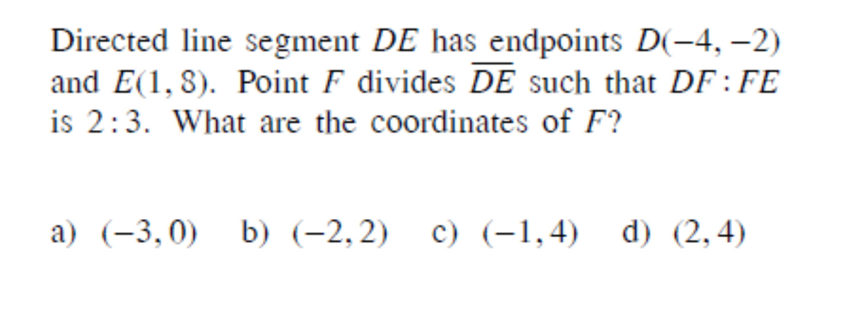 Directed line segment DE has endpoints D(-4, –2)
and E(1, 8). Point F divides DE such that DF:FE
is 2:3. What are the coordinates of F?
a) (-3,0) b) (-2,2) c) (-1,4) d) (2,4)

