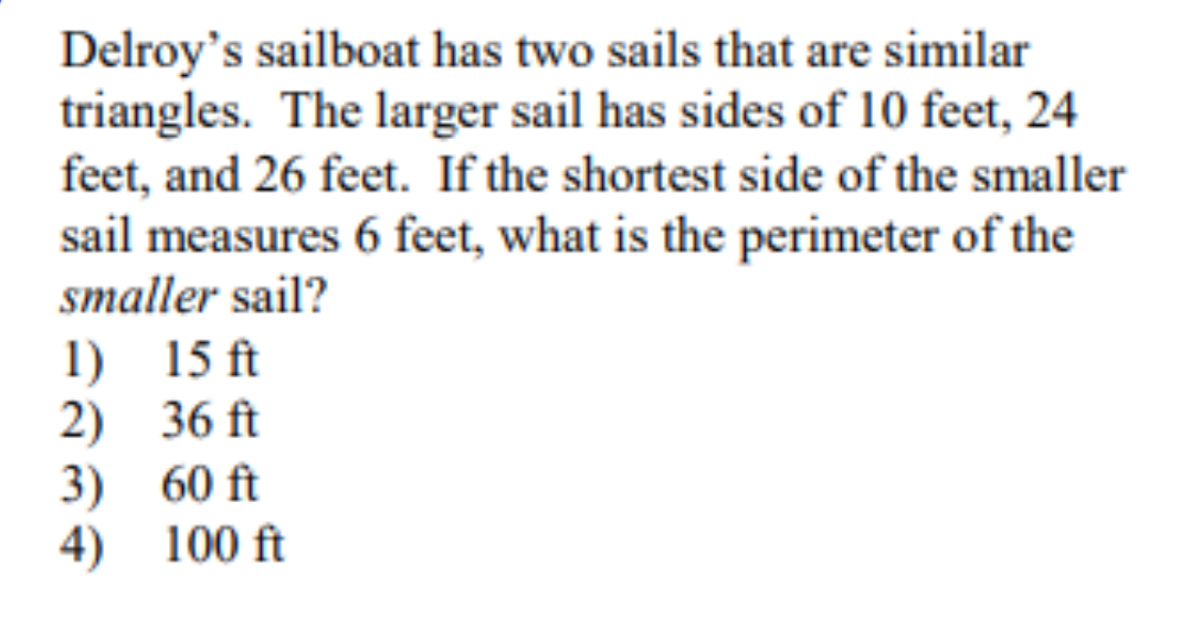 Delroy's sailboat has two sails that are similar
triangles. The larger sail has sides of 10 feet, 24
feet, and 26 feet. If the shortest side of the smaller
sail measures 6 feet, what is the perimeter of the
smaller sail?
1) 15 ft
2) 36 ft
3) 60 ft
4) 100 ft
