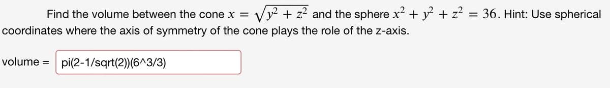 Find the volume between the cone x =
y² + z² and the sphere x² + y + z?
36. Hint: Use spherical
coordinates where the axis of symmetry of the cone plays the role of the z-axis.
volume =
pi(2-1/sqrt(2))(6^3/3)

