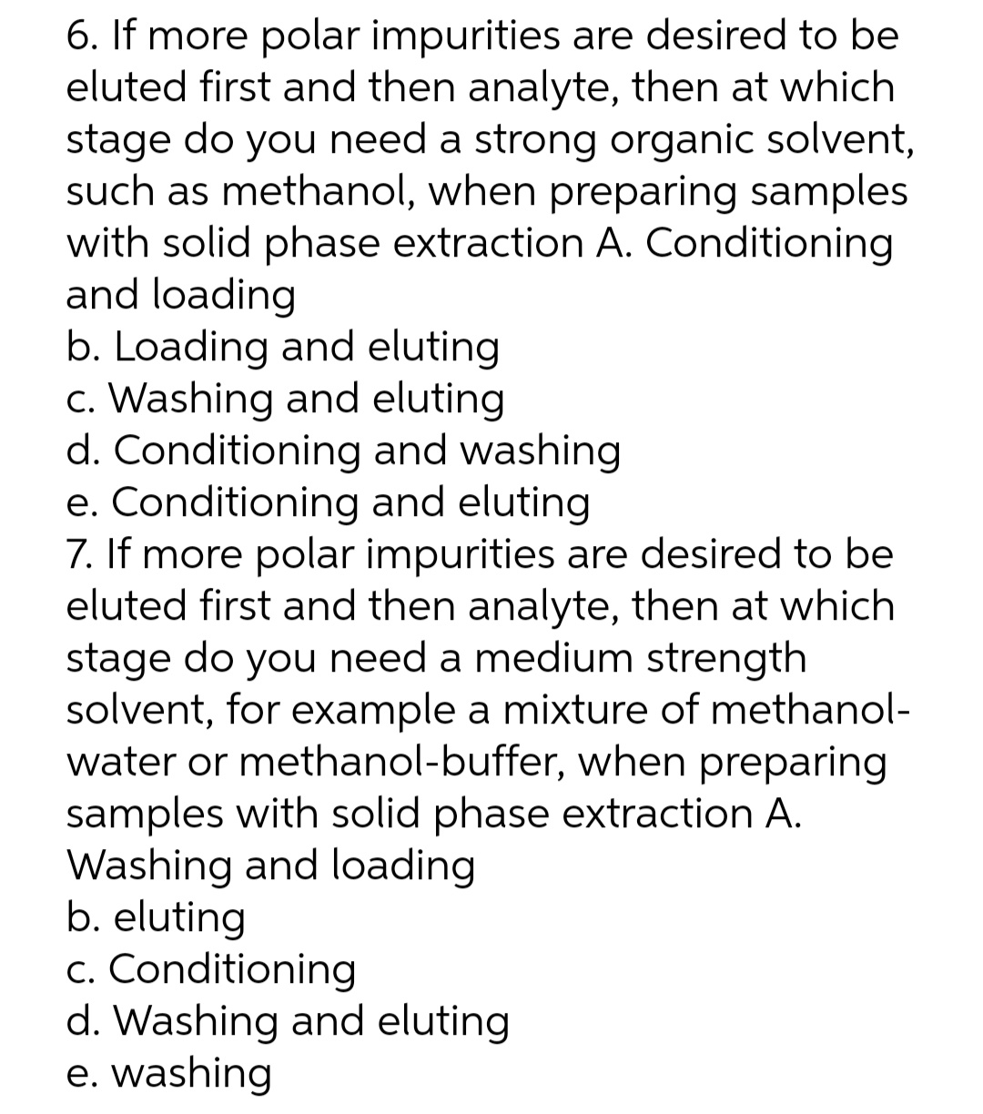 6. If more polar impurities are desired to be
eluted first and then analyte, then at which
stage do you need a strong organic solvent,
such as methanol, when preparing samples
with solid phase extraction A. Conditioning
and loading
b. Loading and eluting
c. Washing and eluting
d. Conditioning and washing
e. Conditioning and eluting
7. If more polar impurities are desired to be
eluted first and then analyte, then at which
stage do you need a medium strength
solvent, for example a mixture of methanol-
water or methanol-buffer, when preparing
samples with solid phase extraction A.
Washing and loading
b. eluting
c. Conditioning
d. Washing and eluting
e. washing
