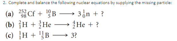 2. Complete and balance the following nuclear equations by supplying the missing particle:
3̟n + ?
Не + ?
(c) }H + '}B – 3?
252
98
10
(a)
Cf + B
(b) {H + ?He
-

