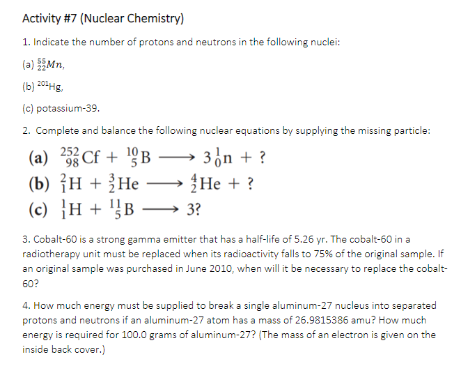 Activity #7 (Nuclear Chemistry)
1. Indicate the number of protons and neutrons in the following nuclei:
(a) Mn,
(b) 201Hg,
(c) potassium-39.
2. Complete and balance the following nuclear equations by supplying the missing particle:
(a) 2 Cf + 9B
10
3on + ?
-
(b) {н + ;Не
Не +?
}H + '}B → 3?
3. Cobalt-60 is a strong gamma emitter that has a half-life of 5.26 yr. The cobalt-60 in a
radiotherapy unit must be replaced when its radioactivity falls to 75% of the original sample. If
an original sample was purchased in June 2010, when will it be necessary to replace the cobalt-
60?
4. How much energy must be supplied to break a single aluminum-27 nucleus into separated
protons and neutrons if an aluminum-27 atom has a mass of 26.9815386 amu? How much
energy is required for 100.0 grams of aluminum-27? (The mass of an electron is given on the
inside back cover.)
