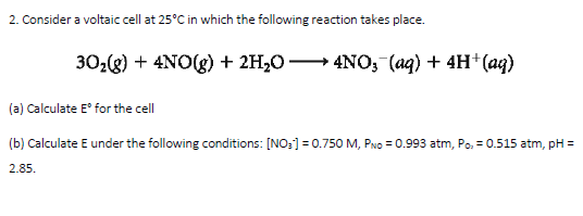 2. Consider a voltaic cell at 25°C in which the following reaction takes place.
30:g) + 4NO(g) + 2H,0 → 4NO, (aq) + 4H* (ag)
(a) Calculate E° for the cell
(b) Calculate E under the following conditions: [NO:] = 0.750M, PNo = 0.993 atm, Po, = 0.515 atm, pH =
2.85.
