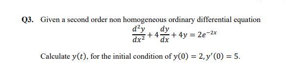 Q3. Given a second order non homogeneous ordinary differential equation
dy
d²y
+ 4
dx2
:+ 4y = 2e¬2x
dx
Calculate y(t), for the initial condition of y(0) = 2,y'(0) = 5.
