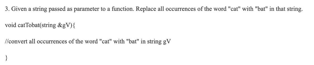 3. Given a string passed as parameter to a function. Replace all occurrences of the word "cat" with "bat" in that string.
void catTobat(string &gV){
l/convert all occurrences of the word "cat" with "bat" in string gV

