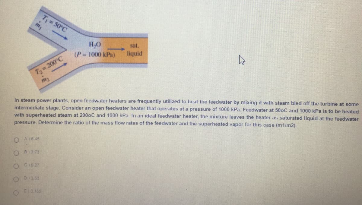 T 50°C
H,0
(P 1000 kPa)
sat.
liquid
T 200°C
m2
In steam power plants, open feedwater heaters are frequently utilized to heat the feedwater by mixing it with steam bled off the turbine at some
intermediate stage. Consider an open feedwater heater that operates at a pressure of 1000 kPa. Feedwater at 500C and 1000 kPa is to be heated
with superheated steam at 2000C and 1000 kPa. In an ideal feedwater heater, the mixture leaves the heater as saturated liquid at the feedwater
pressure. Determine the ratio of the mass flow rates of the feedwater and the superheated vapor for this case (m1/m2).
O A16.45
D)3.73
O CI027
O FI0165
