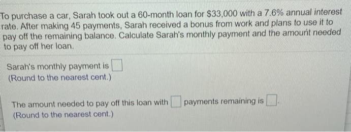 ETo purchase a car, Sarah took out a 60-month loan for $33,000 with a 7.6% annual interest
Erate. After making 45 payments, Sarah received a bonus from work and plans to use it to
pay off the remaining balance. Calculate Sarah's monthly payment and the amount needed
to pay off her loan.
Sarah's monthly payment is
(Round to the nearest cent.)
The amount needed to pay off this loan with
(Round to the nearest cent.)
payments remaining is
