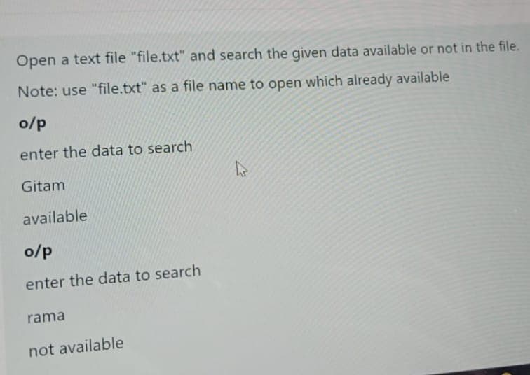 Open a text file "file.txt" and search the given data available or not in the file.
Note: use "file.txt" as a file name to open which already available
o/p
enter the data to search
Gitam
available
o/p
enter the data to search
rama
not available