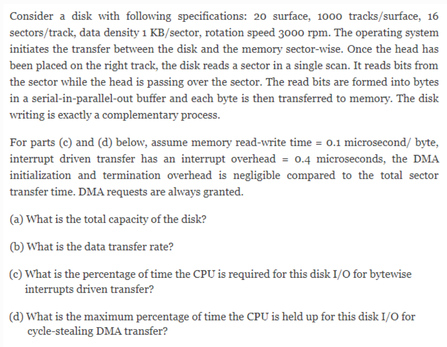 Consider a disk with following specifications: 20 surface, 1000 tracks/surface, 16
sectors/track, data density 1 KB/sector, rotation speed 3000 rpm. The operating system
initiates the transfer between the disk and the memory sector-wise. Once the head has
been placed on the right track, the disk reads a sector in a single scan. It reads bits from
the sector while the head is passing over the sector. The read bits are formed into bytes
in a serial-in-parallel-out buffer and each byte is then transferred to memory. The disk
writing is exactly a complementary process.
For parts (c) and (d) below, assume memory read-write time = 0.1 microsecond/ byte,
interrupt driven transfer has an interrupt overhead = 0.4 microseconds, the DMA
initialization and termination overhead is negligible compared to the total sector
transfer time. DMA requests are always granted.
(a) What is the total capacity of the disk?
(b) What is the data transfer rate?
(c) What is the percentage of time the CPU is required for this disk I/O for bytewise
interrupts driven transfer?
(d) What is the maximum percentage of time the CPU is held up for this disk I/O for
cycle-stealing DMA transfer?