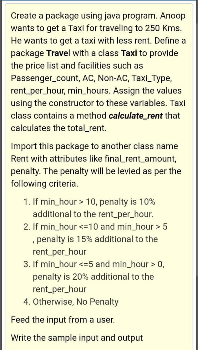 Create a package using java program. Anoop
wants to get a Taxi for traveling to 250 Kms.
He wants to get a taxi with less rent. Define a
package Travel with a class Taxi to provide
the price list and facilities such as
Passenger_count, AC, Non-AC, Taxi_Type,
rent_per_hour, min_hours. Assign the values
using the constructor to these variables. Taxi
class contains a method calculate_rent that
calculates the total_rent.
Import this package to another class name
Rent with attributes like final_rent_amount,
penalty. The penalty will be levied as per the
following criteria.
1. If min_hour > 10, penalty is 10%
additional to the rent_per_hour.
2. If min_hour <=10 and min_hour > 5
, penalty is 15% additional to the
rent_per_hour
3. If min_hour <=5 and min_hour > 0,
penalty is 20% additional to the
rent_per_hour
4. Otherwise, No Penalty
Feed the input from a user.
Write the sample input and output
