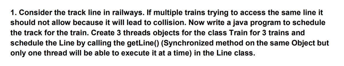 1. Consider the track line in railways. If multiple trains trying to access the same line it
should not allow because it will lead to collision. Now write a java program to schedule
the track for the train. Create 3 threads objects for the class Train for 3 trains and
schedule the Line by calling the getLine() (Synchronized method on the same Object but
only one thread will be able to execute it at a time) in the Line class.

