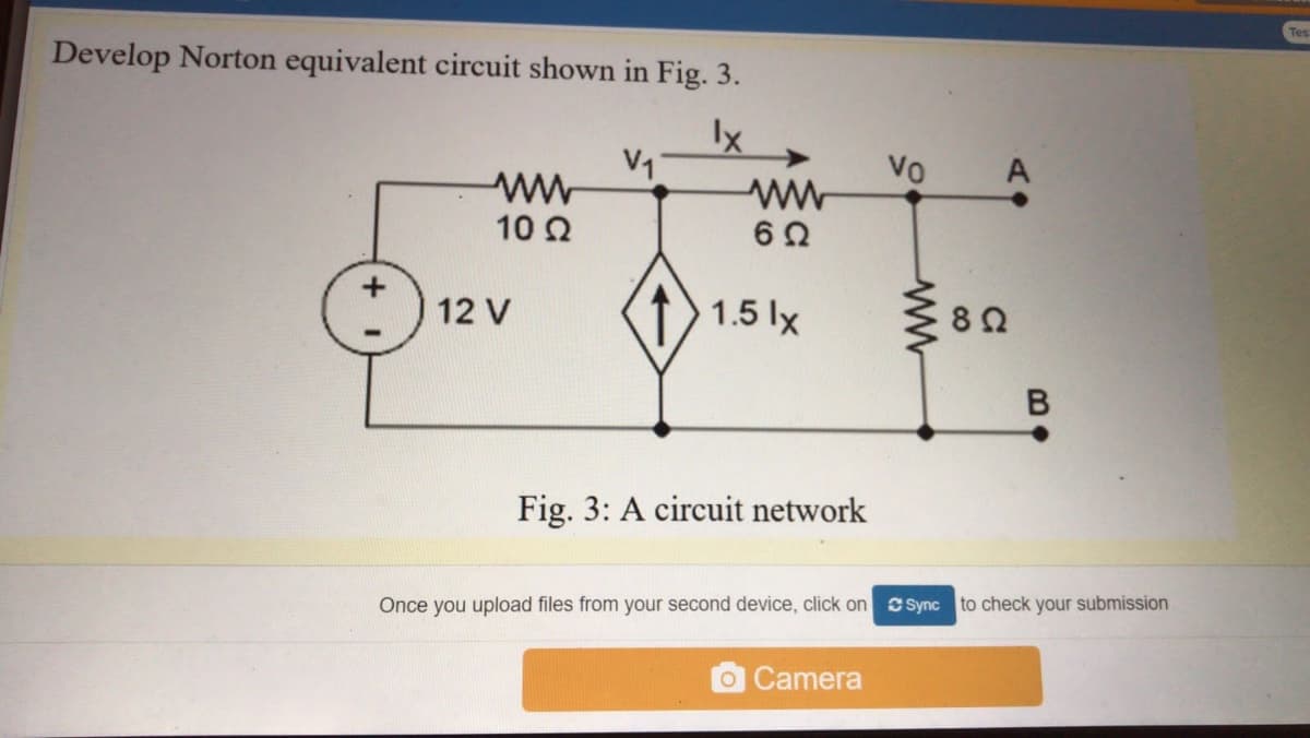 Develop Norton equivalent circuit shown in Fig. 3.
Ix
V1
Vo
A
10 2
12 V
1.5 lx
Fig. 3: A circuit network
Once you upload files from your second device, click on Sync to check your submission
OCamera
