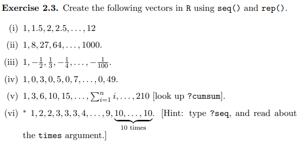 Exercise 2.3. Create the following vectors in R using seq() and rep().
(i) 1, 1.5, 2, 2.5,..., 12
(ii) 1,8, 27, 64,. 1000.
....
1
(iii) 1, −½, ½, -, ... 100
-
(iv) 1,0,3,0,5, 0, 7, ..., 0, 49.
(v) 1,3, 6, 10, 15, ...,1,..., 210 [look up ?cumsum].
(vi)* 1,2,2, 3, 3, 3, 4, ..., 9, 10, ..., 10. [Hint: type ?seq, and read about
10 times
the times argument.]