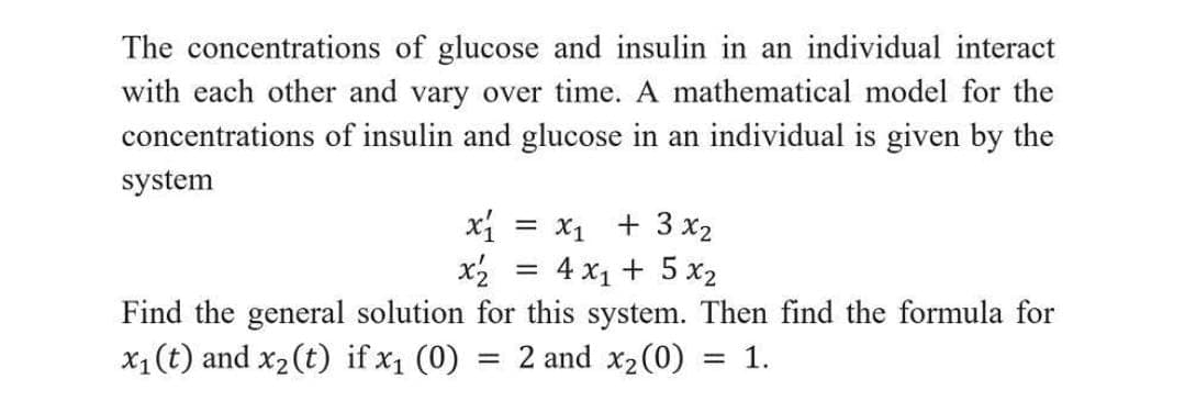 The concentrations of glucose and insulin in an individual interact
with each other and vary over time. A mathematical model for the
concentrations of insulin and glucose in an individual is given by the
system
x = x1 + 3 x2
x2 = 4 x1 + 5 x2
Find the general solution for this system. Then find the formula for
= 2 and x2(0)
x1(t) and x2 (t) if x1 (0)
= 1.
