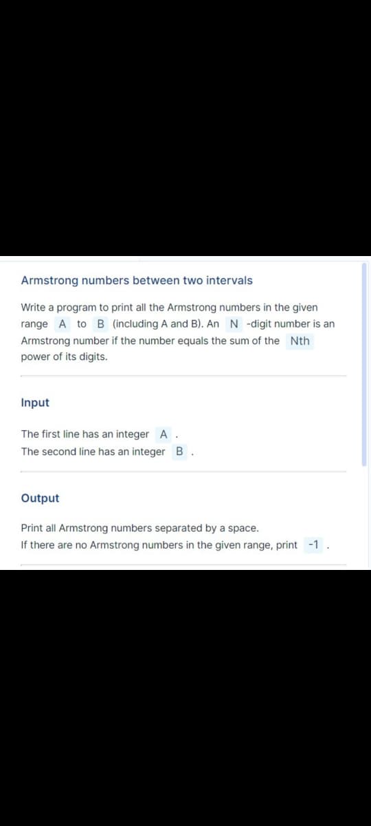 Armstrong numbers between two intervals
Write a program to print all the Armstrong numbers in the given
range A to B (including A and B). An N -digit number is an
Armstrong number if the number equals the sum of the Nth
power of its digits.
Input
The first line has an integer A.
The second line has an integer B.
Output
Print all Armstrong numbers separated by a space.
If there are no Armstrong numbers in the given range, print -1.