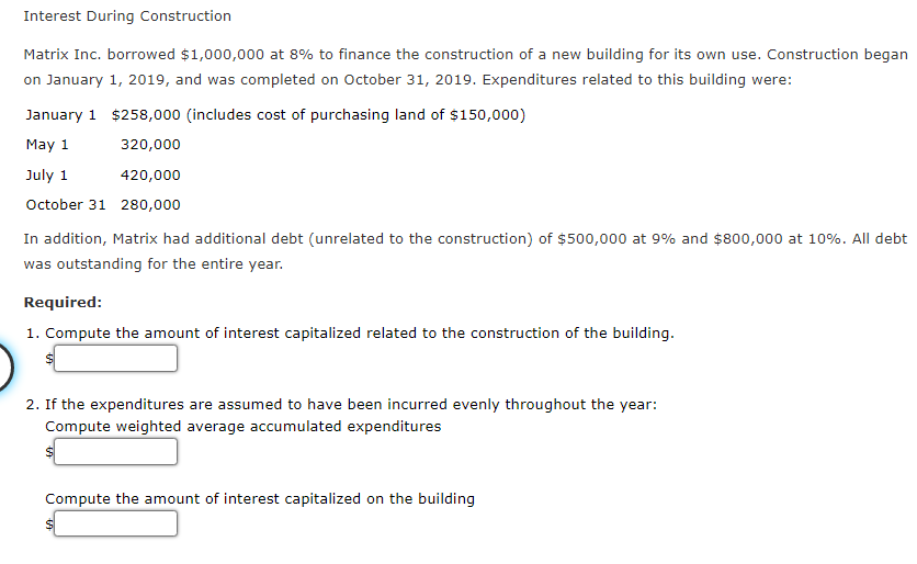 Interest During Construction
Matrix Inc. borrowed $1,000,000 at 8% to finance the construction of a new building for its own use. Construction began
on January 1, 2019, and was completed on October 31, 2019. Expenditures related to this building were:
January 1 $258,000 (includes cost of purchasing land of $150,000)
May 1
320,000
July 1
420,000
October 31 280,000
In addition, Matrix had additional debt (unrelated to the construction) of $500,000 at 9% and $800,000 at 10%. All debt
was outstanding for the entire year.
Required:
1. Compute the amount of interest capitalized related to the construction of the building.
2. If the expenditures are assumed to have been incurred evenly throughout the year:
Compute weighted average accumulated expenditures
Compute the amount of interest capitalized on the building

