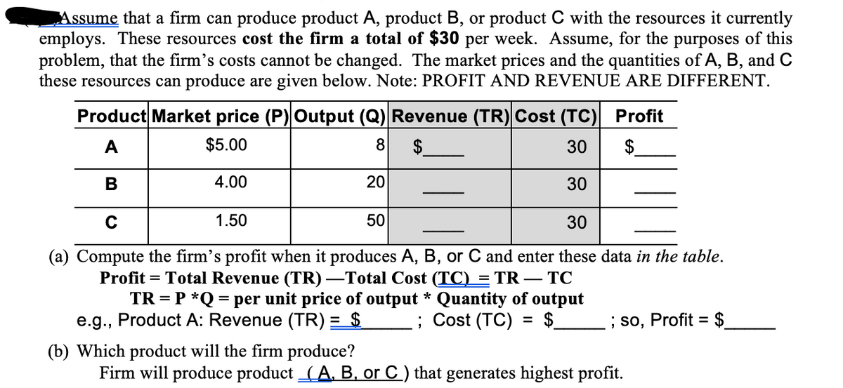 Assume that a firm can produce product A, product B, or product C with the resources it currently
employs. These resources cost the firm a total of $30 per week. Assume, for the purposes of this
problem, that the firm's costs cannot be changed. The market prices and the quantities of A, B, and C
these resources can produce are given below. Note: PROFIT AND REVENUE ARE DIFFERENT.
Product Market price (P) Output (Q) Revenue (TR) Cost (TC) Profit
A
$5.00
8
$.
30
$.
В
4.00
20
30
1.50
50
30
(a) Compute the firm's profit when it produces A, B, or C and enter these data in the table.
Profit = Total Revenue (TR) –Total Cost (TC) = TR – TC
TR = P *Q = per unit price of output * Quantity of output
e.g., Product A: Revenue (TR) = $
-
; Cost (TC)
; so, Profit = $
= $
(b) Which product will the firm produce?
Firm will produce product _(A. B, or C ) that generates highest profit.

