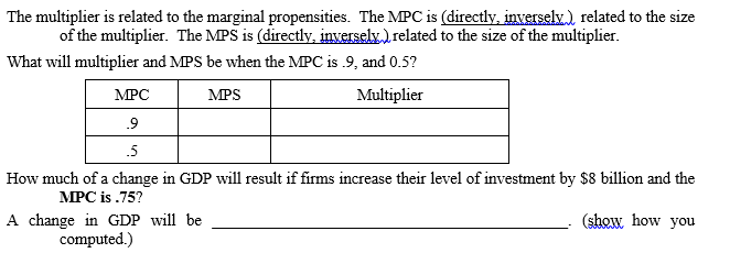 The multiplier is related to the marginal propensities. The MPC is (directly, inversely.), related to the size
of the multiplier. The MPS is (directly, inversely.) related to the size of the multiplier.
What will multiplier and MPS be when the MPC is .9, and 0.5?
MPC
MPS
Multiplier
.9
.5
How much of a change in GDP will result if firms increase their level of investment by $8 billion and the
МPC is .75?
A change in GDP will be
computed.)
(show how you
