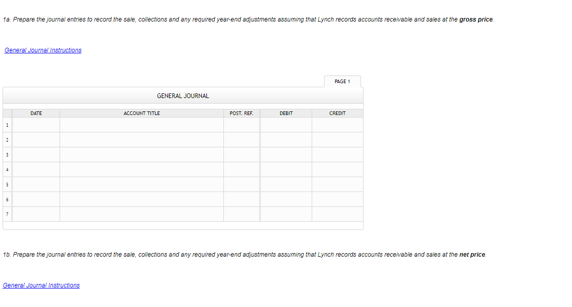 1a. Prepare the journal entries to record the sale, collections and any required year-end adjustments assuming that Lynch records accounts receivable and sales at the gross price.
General Journal Instructions
PAGE 1
GENERAL JOURNAL
DATE
ACCOUNT TITLE
POST. REF.
DEBIT
CREDIT
1
2
6
7
16. Prepare the journal entries to record the sale, collections and any required year-end adjustments assuming that Lynch records accounts receivable and sales at the net price.
General Journal Instructions
