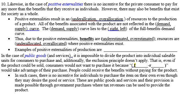 10. Likewise, in the case of positive externalities there is no incentive for the private consumer to pay for
any more than the benefits that they receive as individuals. However, there may also be benefits that exist
for society as a whole.
• Positive externalities result in an (underallcation. overallocation) of resources to the production
of a product. All of the benefits associated with the product are not reflected in the (demand,
supply) curve. The (demand, supply) curve lies to the (right, left) of the full-benefits demand
curve.
• Thus, due to the positive externalities, benefits are (underestimated, overestimated); resources are
(underallocated, overallocated) where positive externalities exist.
• Examples of positive externalities of production are
In the case of public goods (and services), it is impossible to divide the product into individual saleable
units for consumers to purchase and, additionally, the exclusion principle doesn't apply. That is, even if
the product could be sold, consumers would not want to purchase it because "CE
would take advantage of their purchase. People could receive the benefits without paying for the product.
• In such cases, there is no incentive for individuals to purchase the item on their own even though
they may desire the good or service. These are public goods and services and their provision is
made possible through government purchases where tax revenues can be used to provide the
product.
--r_
_)"

